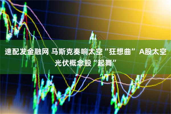 速配发金融网 马斯克奏响太空“狂想曲” A股太空光伏概念股“起舞”