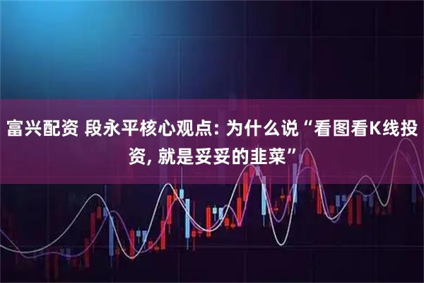 富兴配资 段永平核心观点: 为什么说“看图看K线投资, 就是妥妥的韭菜”