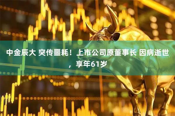 中金辰大 突传噩耗！上市公司原董事长 因病逝世，享年61岁