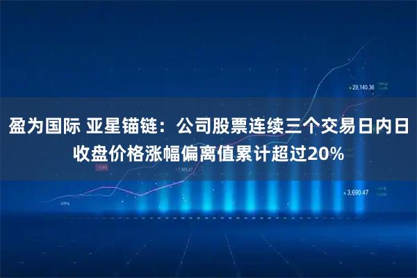 盈为国际 亚星锚链：公司股票连续三个交易日内日收盘价格涨幅偏离值累计超过20%