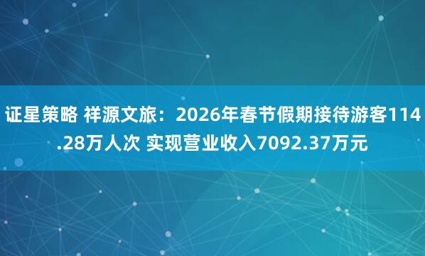 证星策略 祥源文旅：2026年春节假期接待游客114.28万人次 实现营业收入7092.37万元