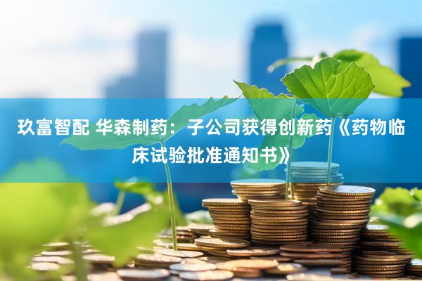 玖富智配 华森制药：子公司获得创新药《药物临床试验批准通知书》