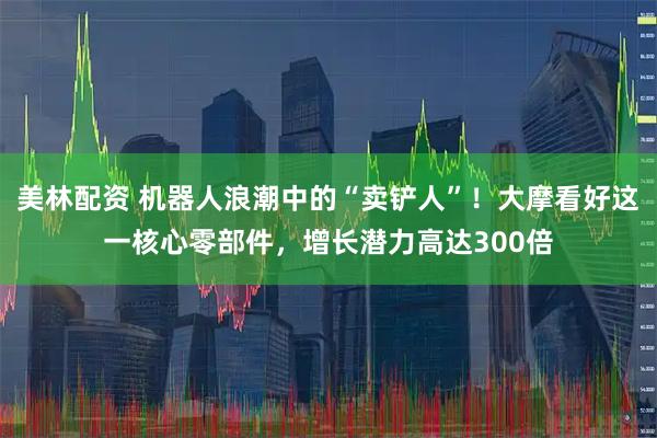 美林配资 机器人浪潮中的“卖铲人”！大摩看好这一核心零部件，增长潜力高达300倍