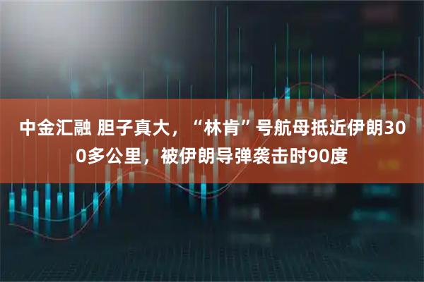 中金汇融 胆子真大，“林肯”号航母抵近伊朗300多公里，被伊朗导弹袭击时90度