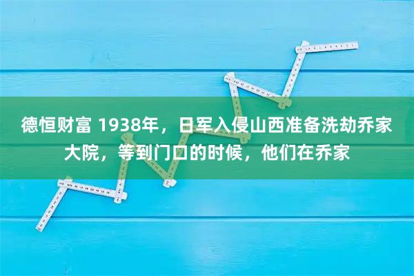 德恒财富 1938年，日军入侵山西准备洗劫乔家大院，等到门口的时候，他们在乔家