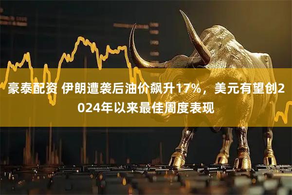 豪泰配资 伊朗遭袭后油价飙升17%，美元有望创2024年以来最佳周度表现