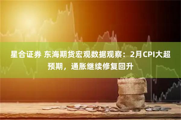 星合证券 东海期货宏观数据观察：2月CPI大超预期，通胀继续修复回升