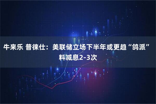 牛来乐 普徕仕:美联储立场下半年或更趋“鸽派” 料减息2-3次