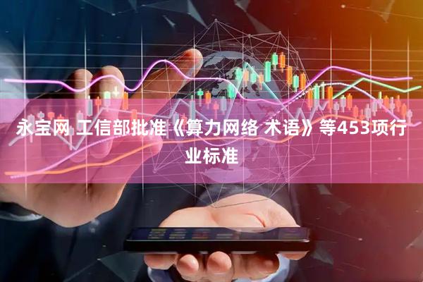 永宝网 工信部批准《算力网络 术语》等453项行业标准