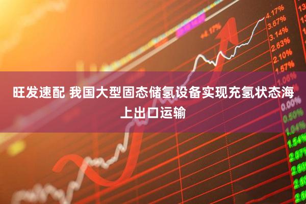 旺发速配 我国大型固态储氢设备实现充氢状态海上出口运输