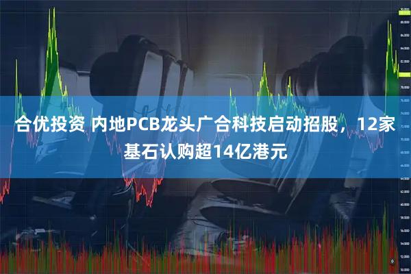 合优投资 内地PCB龙头广合科技启动招股，12家基石认购超14亿港元