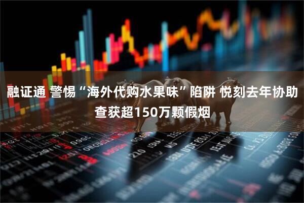 融证通 警惕“海外代购水果味”陷阱 悦刻去年协助查获超150万颗假烟