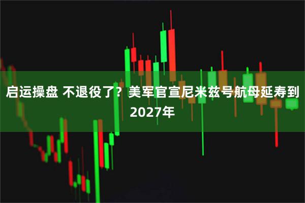 启运操盘 不退役了？美军官宣尼米兹号航母延寿到2027年