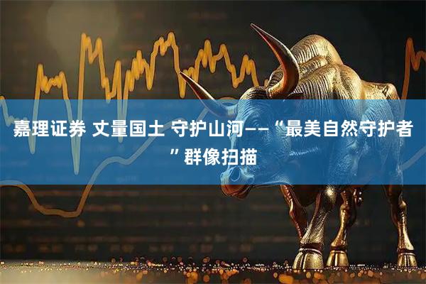 嘉理证券 丈量国土 守护山河——“最美自然守护者”群像扫描