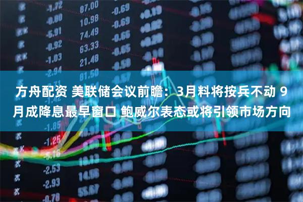 方舟配资 美联储会议前瞻：3月料将按兵不动 9月成降息最早窗口 鲍威尔表态或将引领市场方向