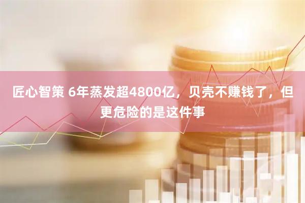 匠心智策 6年蒸发超4800亿，贝壳不赚钱了，但更危险的是这件事