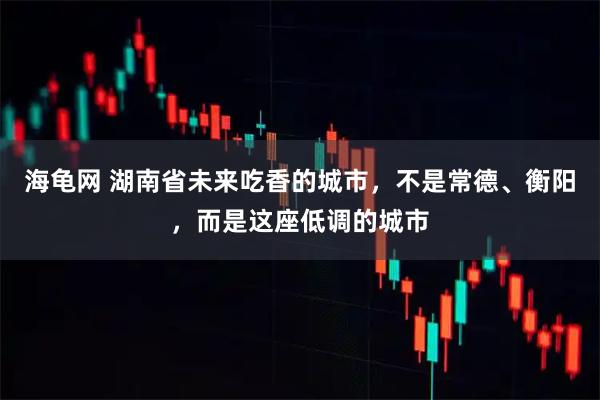 海龟网 湖南省未来吃香的城市，不是常德、衡阳，而是这座低调的城市