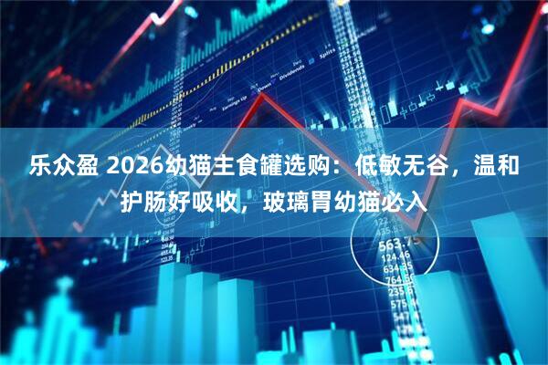 乐众盈 2026幼猫主食罐选购：低敏无谷，温和护肠好吸收，玻璃胃幼猫必入