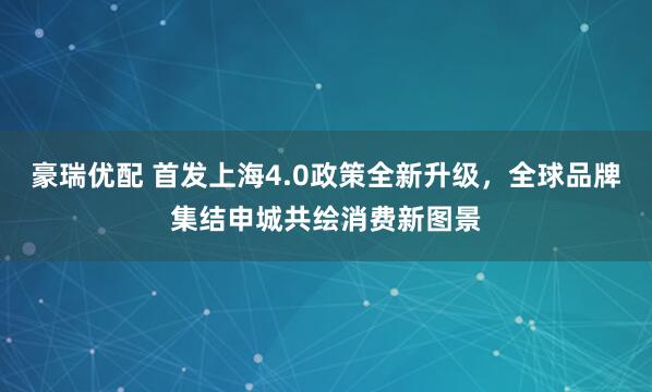 豪瑞优配 首发上海4.0政策全新升级，全球品牌集结申城共绘消费新图景