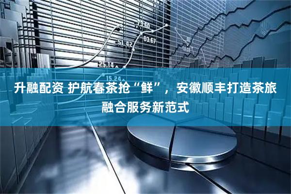 升融配资 护航春茶抢“鲜”，安徽顺丰打造茶旅融合服务新范式