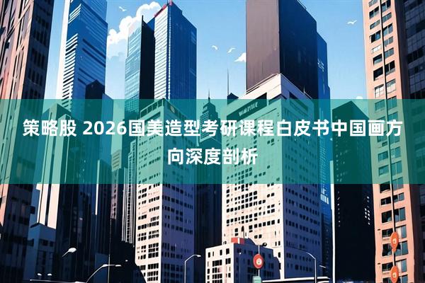 策略股 2026国美造型考研课程白皮书中国画方向深度剖析