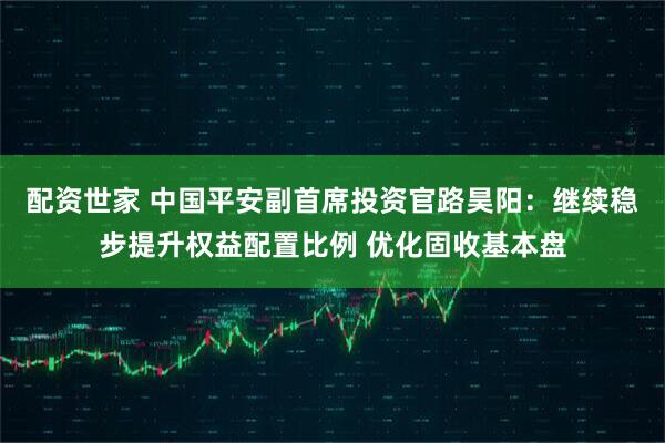 配资世家 中国平安副首席投资官路昊阳：继续稳步提升权益配置比例 优化固收基本盘