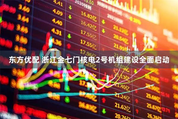 东方优配 浙江金七门核电2号机组建设全面启动