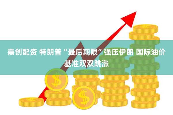 嘉创配资 特朗普“最后期限”强压伊朗 国际油价基准双双跳涨