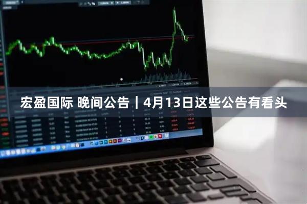 宏盈国际 晚间公告｜4月13日这些公告有看头