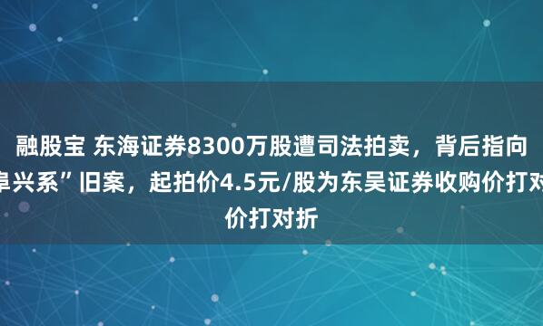 融股宝 东海证券8300万股遭司法拍卖，背后指向“阜兴系”旧案，起拍价4.5元/股为东吴证券收购价打对折