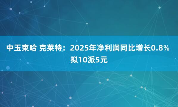 中玉束哈 克莱特：2025年净利润同比增长0.8% 拟10派5元