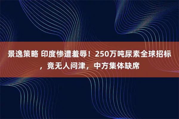景逸策略 印度惨遭羞辱！250万吨尿素全球招标，竟无人问津，中方集体缺席