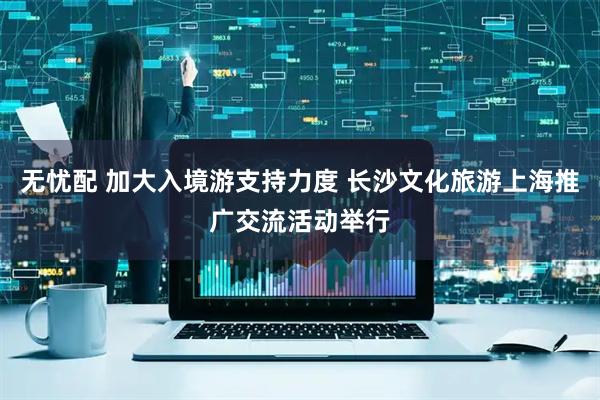 无忧配 加大入境游支持力度 长沙文化旅游上海推广交流活动举行