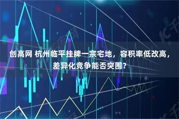 创高网 杭州临平挂牌一宗宅地，容积率低改高，差异化竞争能否突围？