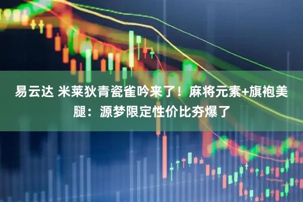 易云达 米莱狄青瓷雀吟来了！麻将元素+旗袍美腿：源梦限定性价比夯爆了