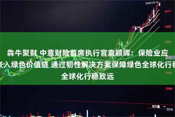 犇牛聚财 中意财险首席执行官袁颖晖：保险业应主动嵌入绿色价值链 通过韧性解决方案保障绿色全球化行稳致远