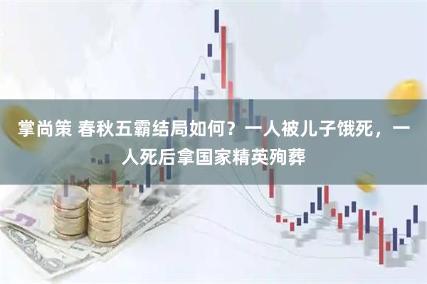 掌尚策 春秋五霸结局如何？一人被儿子饿死，一人死后拿国家精英殉葬