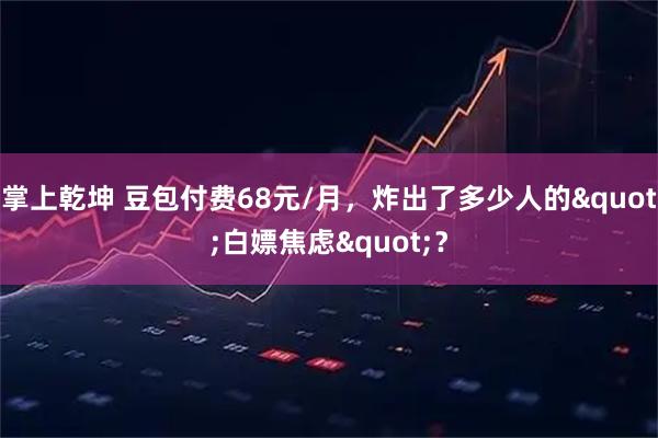 掌上乾坤 豆包付费68元/月，炸出了多少人的"白嫖焦虑"？